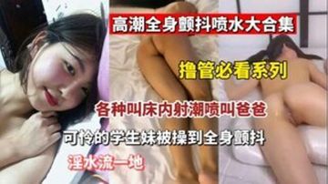 【撸管必看】高潮全身颤抖喷水大合集 各种叫床内设潮喷叫爸爸 可怜的学生妹被操